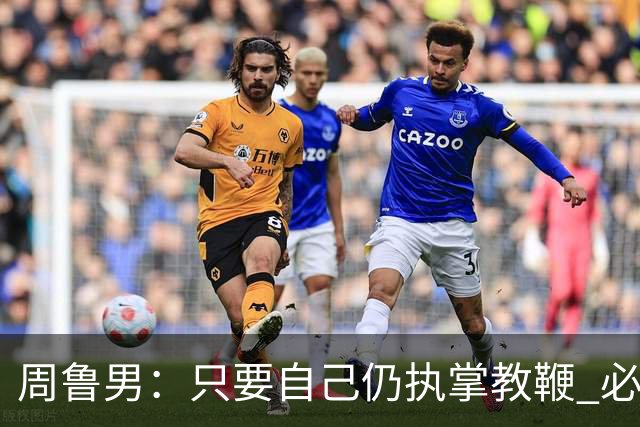 周鲁男：只要自己仍执掌教鞭 必全力以赴实现华大男篮的十冠荣耀