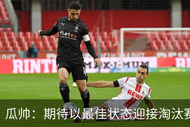 瓜帅：期待以最佳状态迎接淘汰赛 小组赛踢得很顺