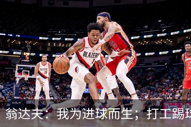 翁达夫：我为进球而生；打工踢球时根本不敢想参加世界杯、欧冠