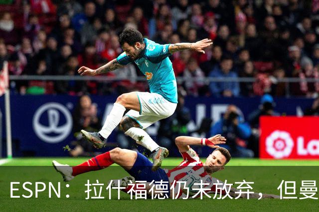 ESPN：拉什福德仍未放弃，但曼联已决定拒绝巴萨的任何续租谈判