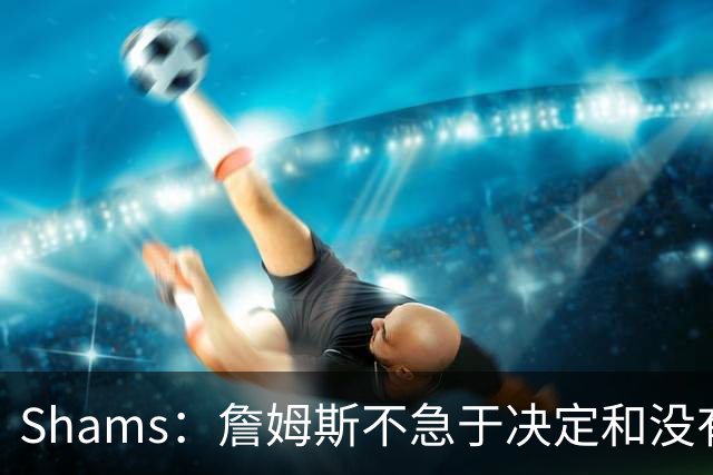 Shams：詹姆斯不急于决定&没有时间表 勇士骑士热火三队脱颖而出